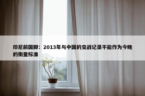 印尼前国脚：2013年与中国的交战记录不能作为今晚的衡量标准