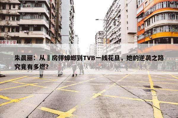 朱晨丽：从劏房伴蟑螂到TVB一线花旦，她的逆袭之路究竟有多燃？