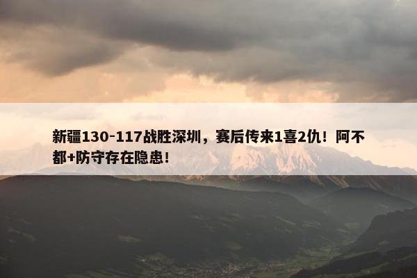 新疆130-117战胜深圳，赛后传来1喜2仇！阿不都+防守存在隐患！