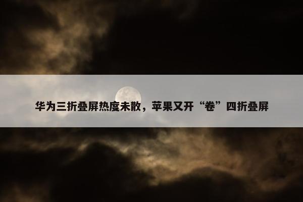 华为三折叠屏热度未散，苹果又开“卷”四折叠屏