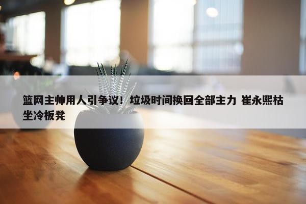 篮网主帅用人引争议！垃圾时间换回全部主力 崔永熙枯坐冷板凳