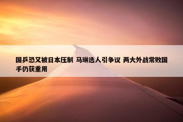 国乒恐又被日本压制 马琳选人引争议 两大外战常败国手仍获重用