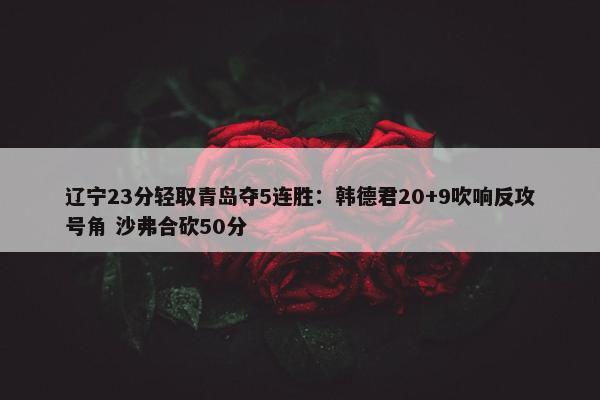 辽宁23分轻取青岛夺5连胜：韩德君20+9吹响反攻号角 沙弗合砍50分