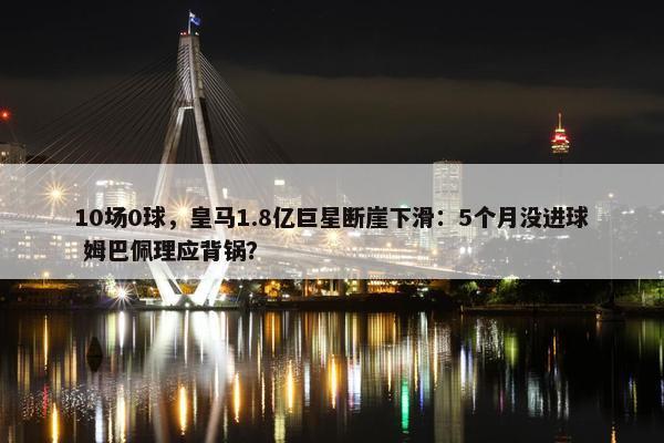 10场0球，皇马1.8亿巨星断崖下滑：5个月没进球 姆巴佩理应背锅？