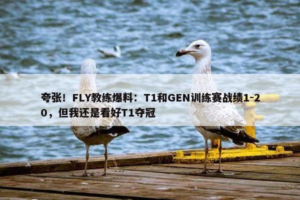 夸张！FLY教练爆料：T1和GEN训练赛战绩1-20，但我还是看好T1夺冠