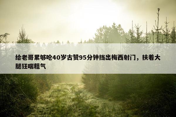 给老哥累够呛40岁古赞95分钟挡出梅西射门，扶着大腿狂喘粗气