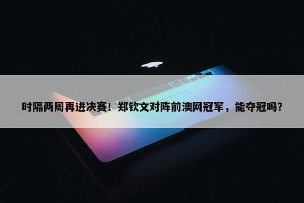 时隔两周再进决赛！郑钦文对阵前澳网冠军，能夺冠吗？