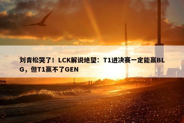 刘青松哭了！LCK解说绝望：T1进决赛一定能赢BLG，但T1赢不了GEN