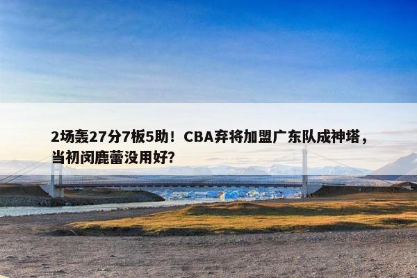 2场轰27分7板5助！CBA弃将加盟广东队成神塔，当初闵鹿蕾没用好？