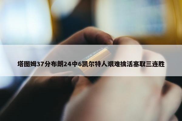 塔图姆37分布朗24中6凯尔特人艰难擒活塞取三连胜