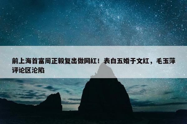 前上海首富周正毅复出做网红！表白五婚于文红，毛玉萍评论区沦陷