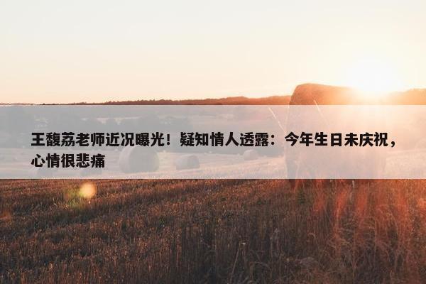 王馥荔老师近况曝光！疑知情人透露：今年生日未庆祝，心情很悲痛