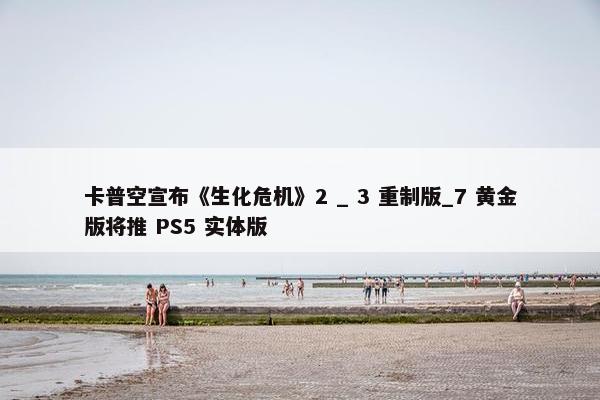 卡普空宣布《生化危机》2 _ 3 重制版_7 黄金版将推 PS5 实体版