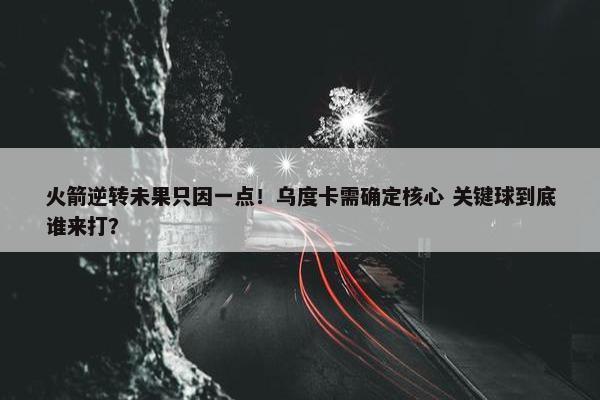 火箭逆转未果只因一点！乌度卡需确定核心 关键球到底谁来打？