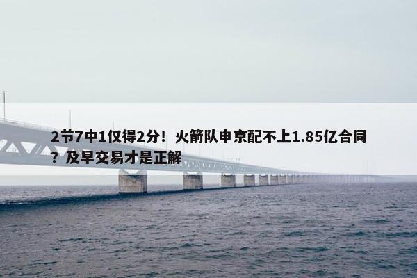 2节7中1仅得2分！火箭队申京配不上1.85亿合同？及早交易才是正解