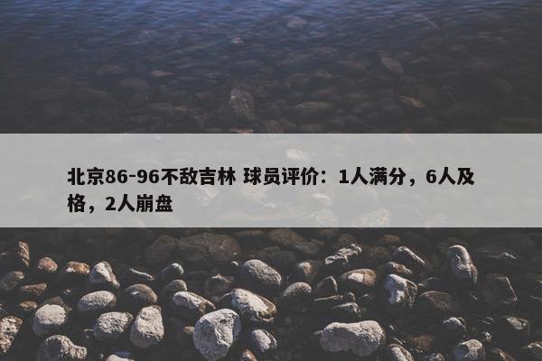 北京86-96不敌吉林 球员评价：1人满分，6人及格，2人崩盘