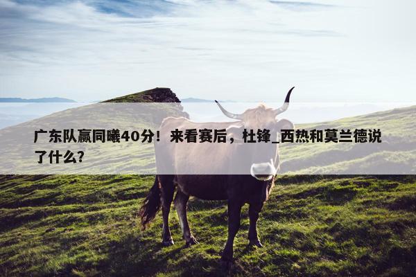 广东队赢同曦40分！来看赛后，杜锋_西热和莫兰德说了什么？