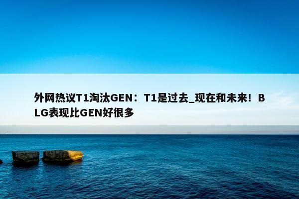 外网热议T1淘汰GEN：T1是过去_现在和未来！BLG表现比GEN好很多