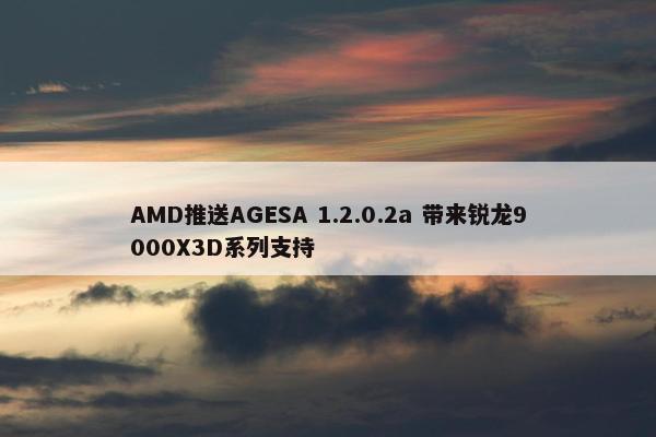 AMD推送AGESA 1.2.0.2a 带来锐龙9000X3D系列支持