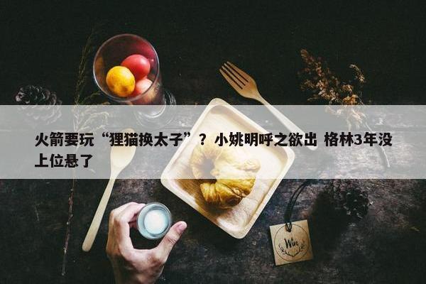 火箭要玩“狸猫换太子”？小姚明呼之欲出 格林3年没上位悬了