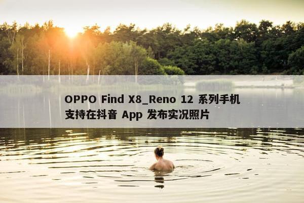 OPPO Find X8_Reno 12 系列手机支持在抖音 App 发布实况照片