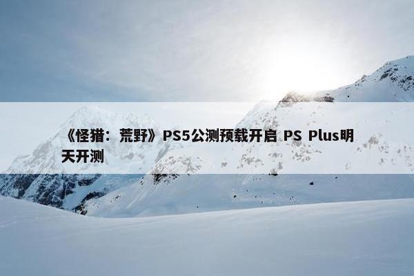 《怪猎：荒野》PS5公测预载开启 PS Plus明天开测