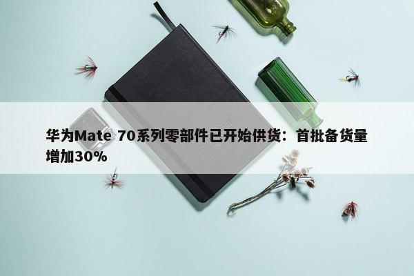 华为Mate 70系列零部件已开始供货：首批备货量增加30%