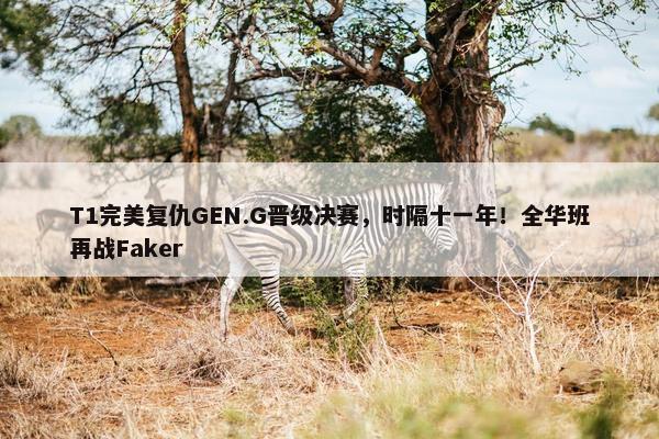 T1完美复仇GEN.G晋级决赛，时隔十一年！全华班再战Faker