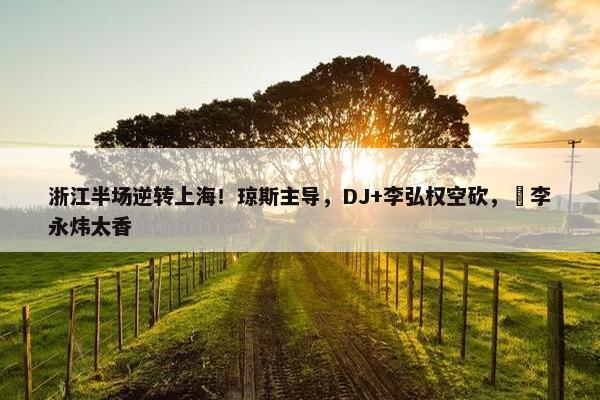 浙江半场逆转上海！琼斯主导，DJ+李弘权空砍，偰李永炜太香