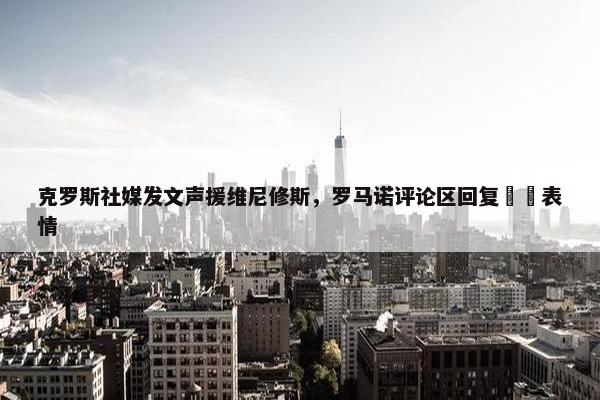 克罗斯社媒发文声援维尼修斯，罗马诺评论区回复❤️表情