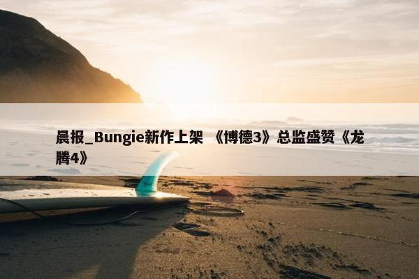 晨报_Bungie新作上架 《博德3》总监盛赞《龙腾4》