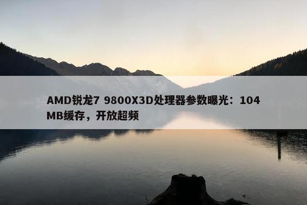 AMD锐龙7 9800X3D处理器参数曝光：104MB缓存，开放超频