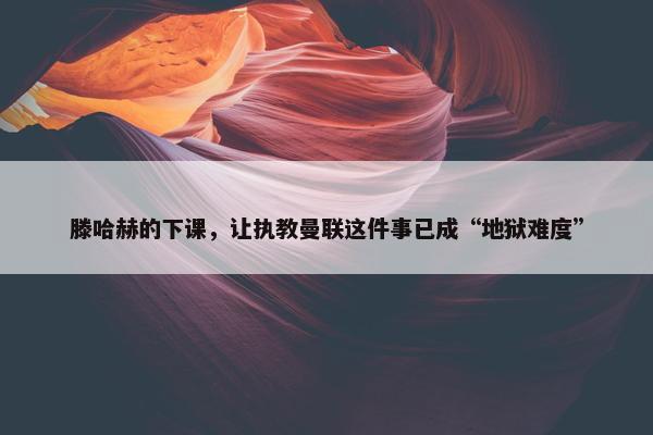 滕哈赫的下课，让执教曼联这件事已成“地狱难度”