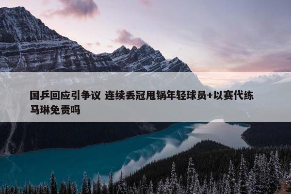 国乒回应引争议 连续丢冠甩锅年轻球员+以赛代练  马琳免责吗