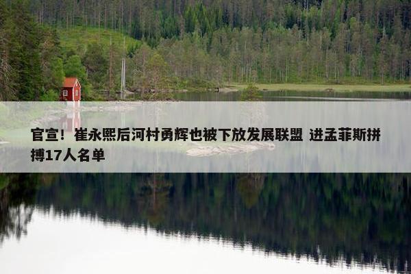 官宣！崔永熙后河村勇辉也被下放发展联盟 进孟菲斯拼搏17人名单