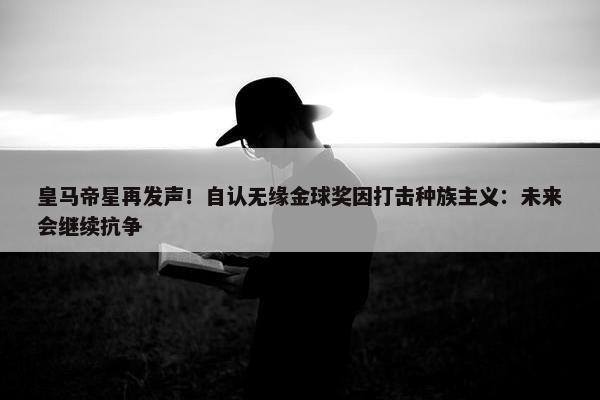 皇马帝星再发声！自认无缘金球奖因打击种族主义：未来会继续抗争