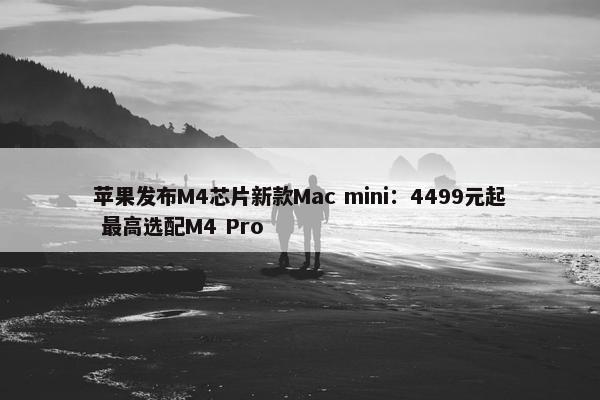 苹果发布M4芯片新款Mac mini：4499元起 最高选配M4 Pro