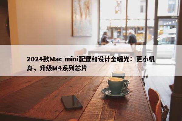 2024款Mac mini配置和设计全曝光：更小机身，升级M4系列芯片