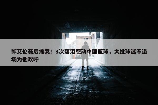 郭艾伦赛后痛哭！3次落泪感动中国篮球，大批球迷不退场为他欢呼