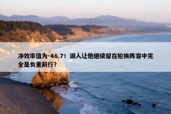 净效率值为-46.7！湖人让他继续留在轮换阵容中完全是负重前行？