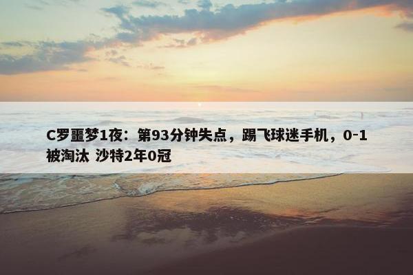 C罗噩梦1夜：第93分钟失点，踢飞球迷手机，0-1被淘汰 沙特2年0冠