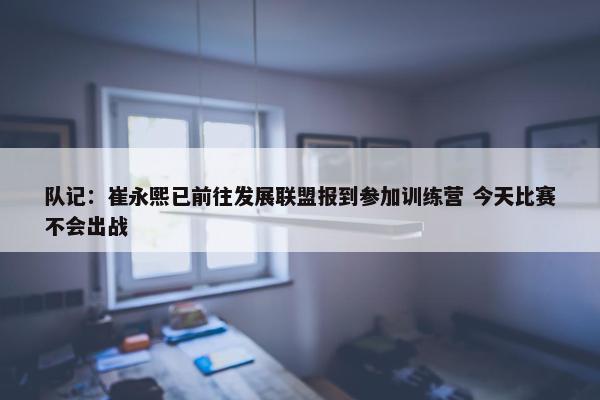 队记：崔永熙已前往发展联盟报到参加训练营 今天比赛不会出战