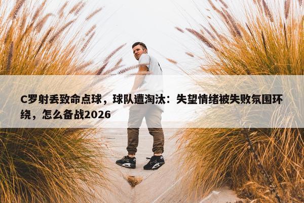 C罗射丢致命点球，球队遭淘汰：失望情绪被失败氛围环绕，怎么备战2026