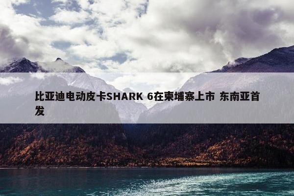 比亚迪电动皮卡SHARK 6在柬埔寨上市 东南亚首发