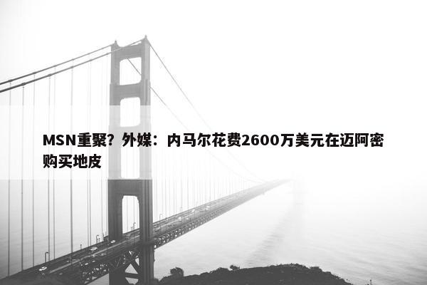 MSN重聚？外媒：内马尔花费2600万美元在迈阿密购买地皮