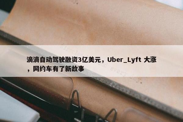 滴滴自动驾驶融资3亿美元，Uber_Lyft 大涨，网约车有了新故事