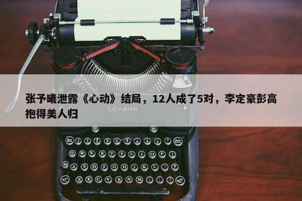 张予曦泄露《心动》结局，12人成了5对，李定豪彭高抱得美人归