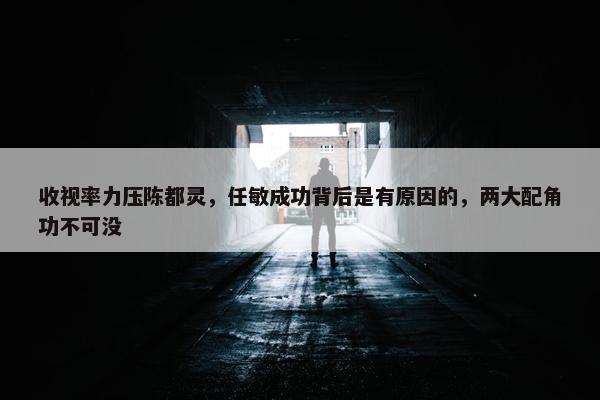 收视率力压陈都灵，任敏成功背后是有原因的，两大配角功不可没