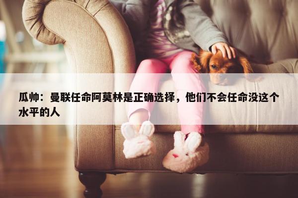 瓜帅：曼联任命阿莫林是正确选择，他们不会任命没这个水平的人