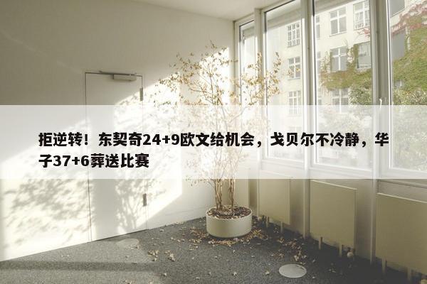 拒逆转！东契奇24+9欧文给机会，戈贝尔不冷静，华子37+6葬送比赛